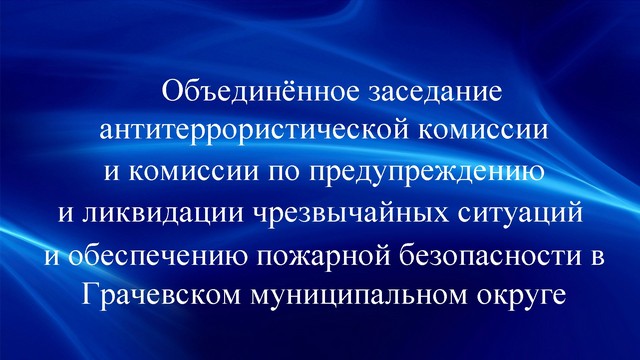 Объединённое заседание антитеррористической комиссии и комиссии по предупреждению и ликвидации чрезвычайных ситуаций и обеспечению пожарной безопасности.